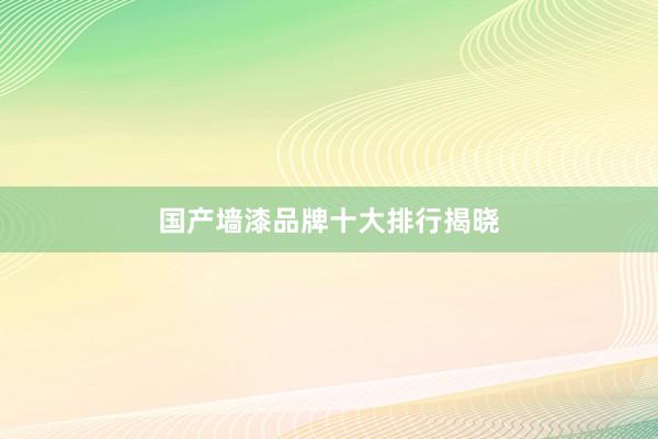 国产墙漆品牌十大排行揭晓