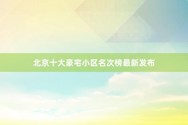 北京十大豪宅小区名次榜最新发布